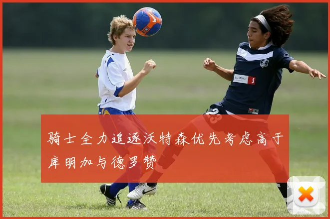 骑士全力追逐沃特森优先考虑高于库明加与德罗赞