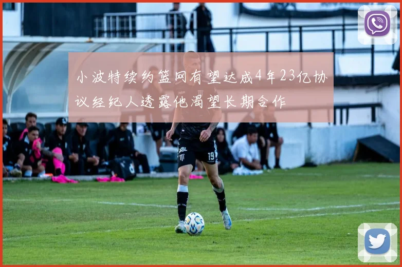 小波特续约篮网有望达成4年23亿协议经纪人透露他渴望长期合作